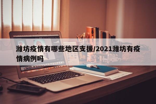 潍坊疫情有哪些地区支援/2021潍坊有疫情病例吗