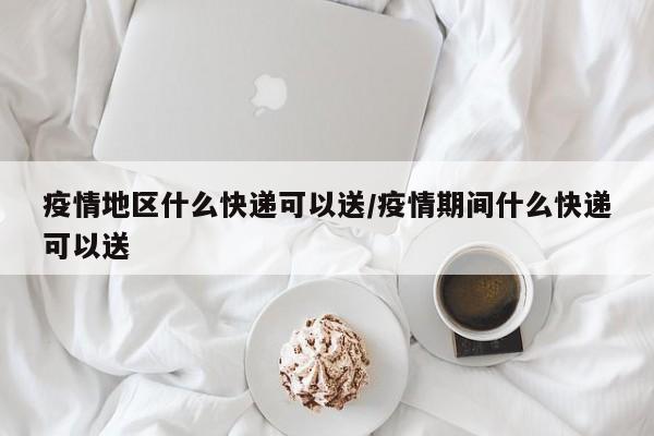 疫情地区什么快递可以送/疫情期间什么快递可以送