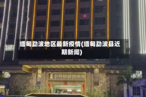 缅甸勐波地区最新疫情(缅甸勐波县近期新闻)