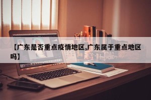 【广东是否重点疫情地区,广东属于重点地区吗】
