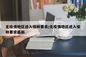 无疫情地区进入榆林要求/无疫情地区进入榆林要求最新