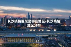 长沙疫情区域是哪些地区/长沙疫情地区分布