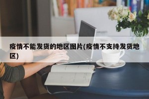 疫情不能发货的地区图片(疫情不支持发货地区)