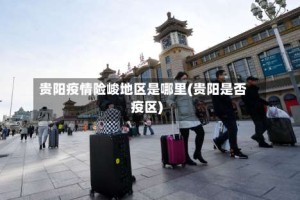 贵阳疫情险峻地区是哪里(贵阳是否疫区)