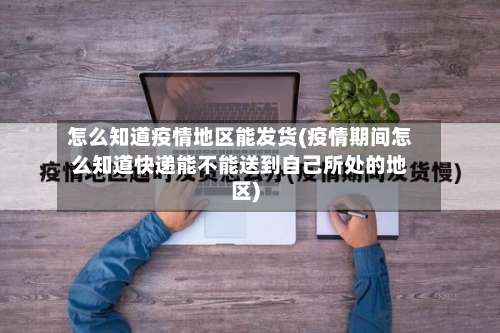怎么知道疫情地区能发货(疫情期间怎么知道快递能不能送到自己所处的地区)-第1张图片
