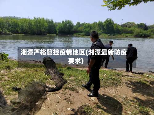 湘潭严格管控疫情地区(湘潭最新防疫要求)-第2张图片