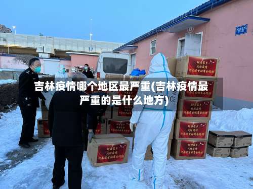 吉林疫情哪个地区最严重(吉林疫情最严重的是什么地方)-第2张图片