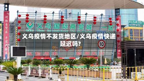 义乌疫情不发货地区/义乌疫情快递延迟吗?-第2张图片