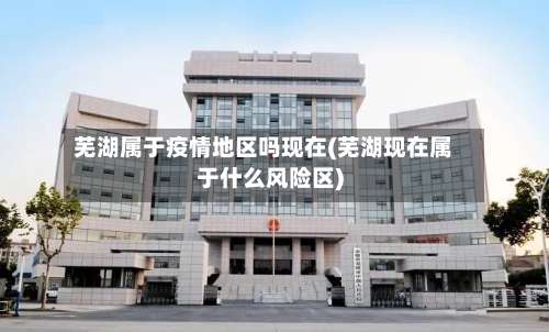 芜湖属于疫情地区吗现在(芜湖现在属于什么风险区)-第3张图片