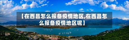 【在西昌怎么报备疫情地区,在西昌怎么报备疫情地区呢】-第1张图片