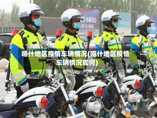 喀什地区疫情车辆情况(喀什地区疫情车辆情况如何)-第3张图片