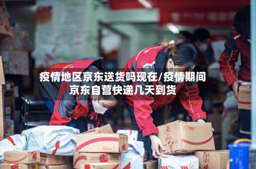 疫情地区京东送货吗现在/疫情期间京东自营快递几天到货-第2张图片