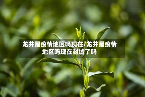龙井是疫情地区吗现在/龙井是疫情地区吗现在封城了吗-第1张图片