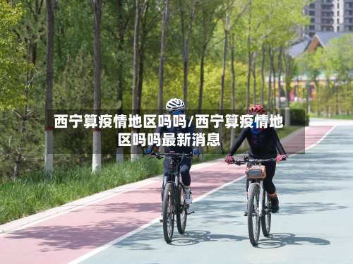 西宁算疫情地区吗吗/西宁算疫情地区吗吗最新消息-第2张图片